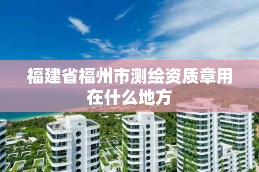 福建省福州市测绘资质章用在什么地方 福建省福州市测绘资质章用在什么地方