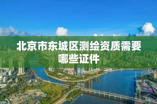 北京市东城区测绘资质需要哪些证件 北京市东城区测绘资质需要哪些证件