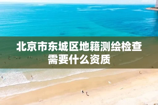北京市东城区地籍测绘检查需要什么资质