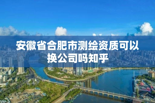 安徽省合肥市测绘资质可以换公司吗知乎