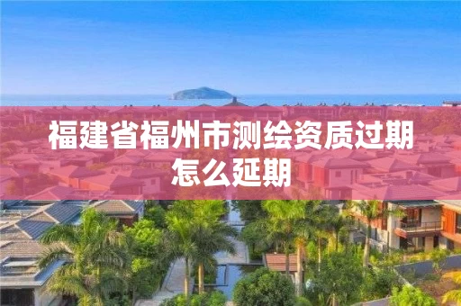 福建省福州市测绘资质过期怎么延期