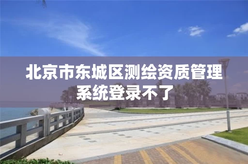 北京市东城区测绘资质管理系统登录不了