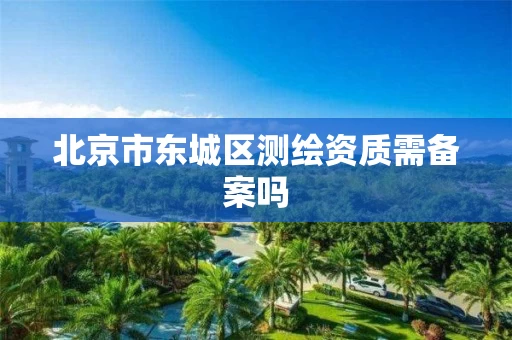 北京市东城区测绘资质需备案吗