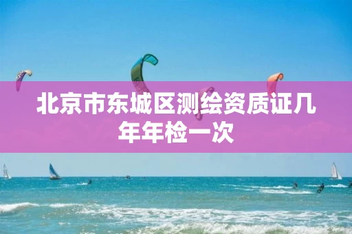 北京市东城区测绘资质证几年年检一次