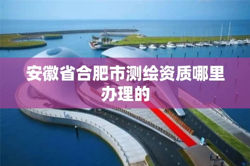 安徽省合肥市测绘资质哪里办理的