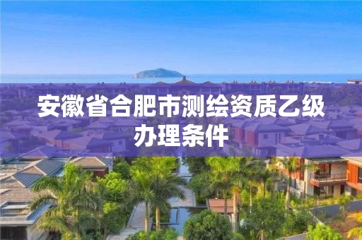 安徽省合肥市测绘资质乙级办理条件
