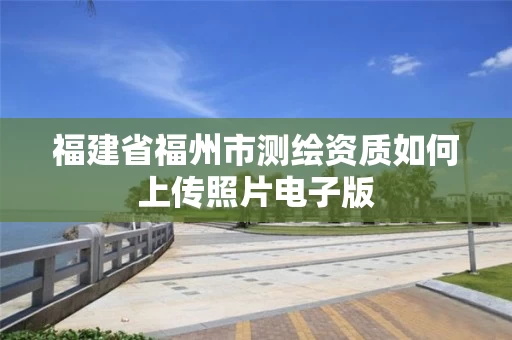 福建省福州市测绘资质如何上传照片电子版