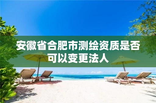 安徽省合肥市测绘资质是否可以变更法人