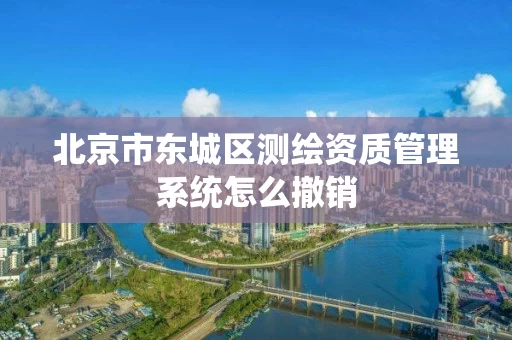 北京市东城区测绘资质管理系统怎么撤销 北京市东城区测绘资质管理系统怎么撤销