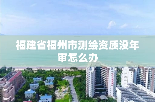 福建省福州市测绘资质没年审怎么办
