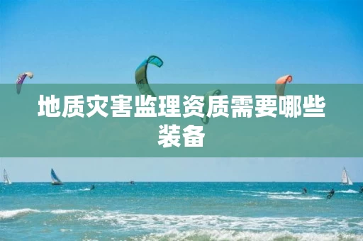 地质灾害监理资质需要哪些装备