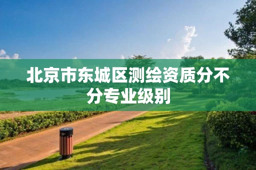 北京市东城区测绘资质分不分专业级别
