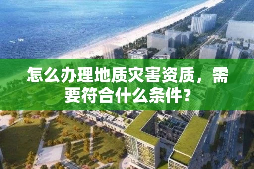 怎么办理地质灾害资质，需要符合什么条件？