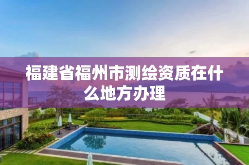 福建省福州市测绘资质在什么地方办理