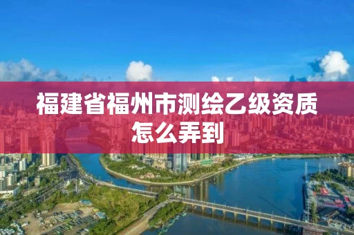 福建省福州市测绘乙级资质怎么弄到