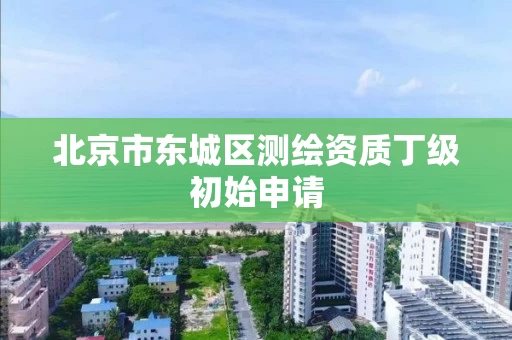 北京市东城区测绘资质丁级初始申请 北京市东城区测绘资质丁级初始申请