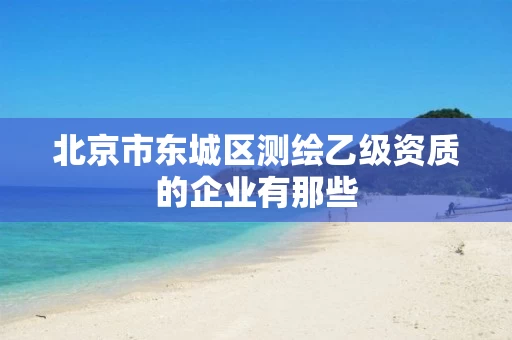 北京市东城区测绘乙级资质的企业有那些