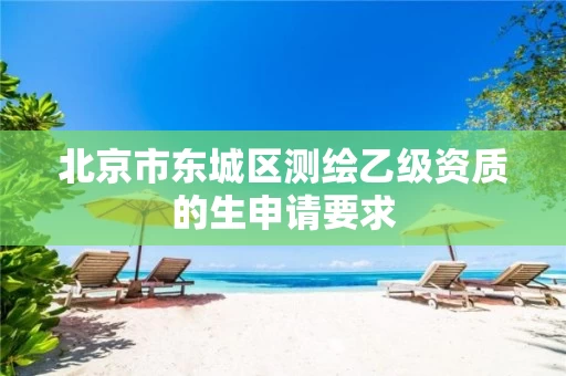 北京市东城区测绘乙级资质的生申请要求 北京市东城区测绘乙级资质的生申请要求