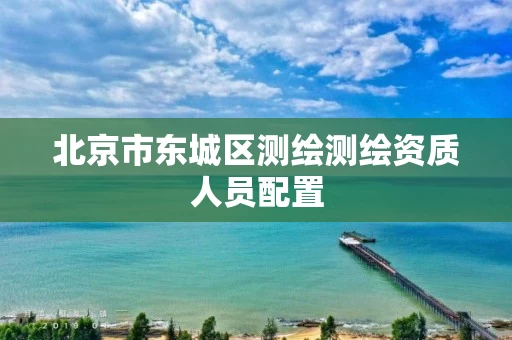 北京市东城区测绘测绘资质人员配置