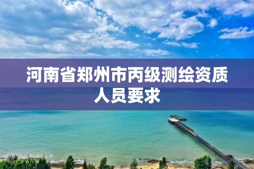 河南省郑州市丙级测绘资质人员要求 河南省郑州市丙级测绘资质人员要求