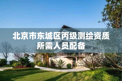 北京市东城区丙级测绘资质所需人员配备