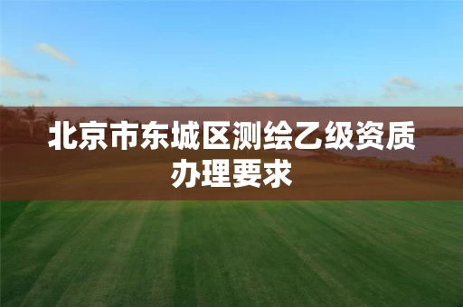 北京市东城区测绘乙级资质办理要求