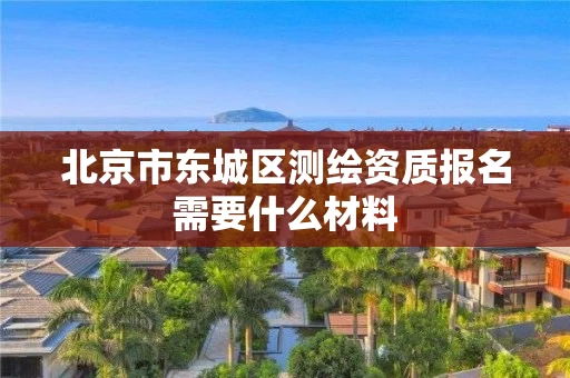 北京市东城区测绘资质报名需要什么材料