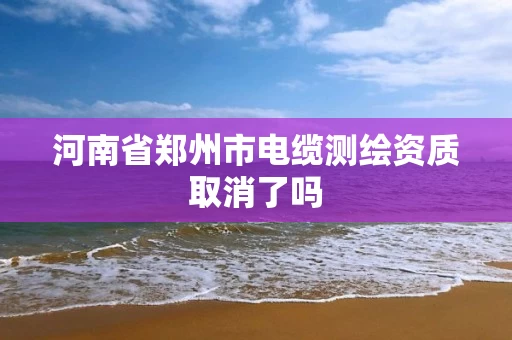 河南省郑州市电缆测绘资质取消了吗