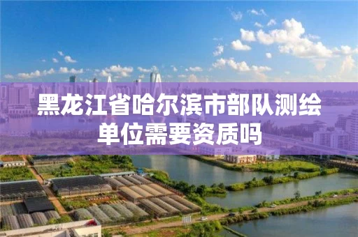 黑龙江省哈尔滨市部队测绘单位需要资质吗