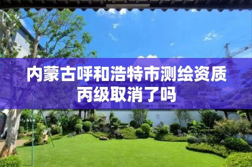 内蒙古呼和浩特市测绘资质丙级取消了吗 内蒙古呼和浩特市测绘资质丙级取消了吗