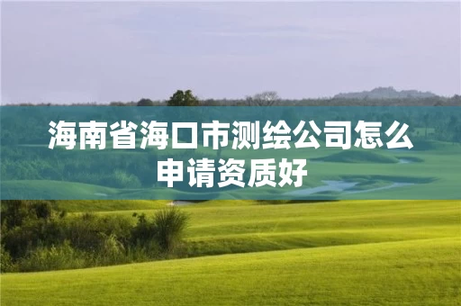海南省海口市测绘公司怎么申请资质好 海南省海口市测绘公司怎么申请资质好