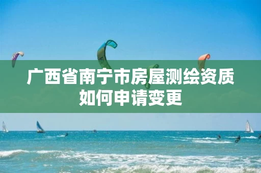 广西省南宁市房屋测绘资质如何申请变更