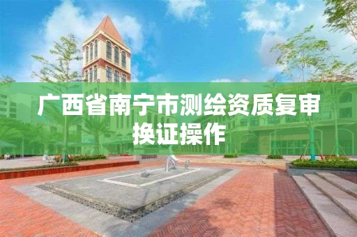 广西省南宁市测绘资质复审换证操作 广西省南宁市测绘资质复审换证操作