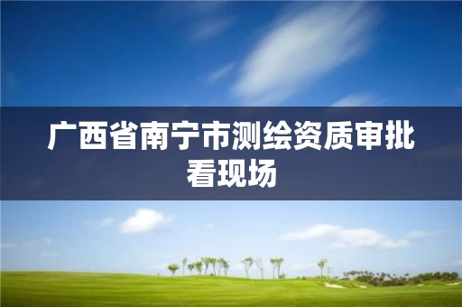 广西省南宁市测绘资质审批看现场