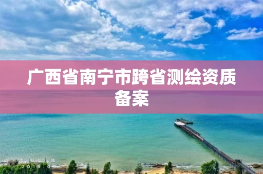 广西省南宁市跨省测绘资质备案