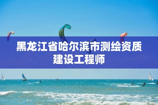 黑龙江省哈尔滨市测绘资质建设工程师