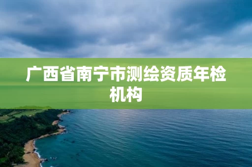 广西省南宁市测绘资质年检机构 广西省南宁市测绘资质年检机构