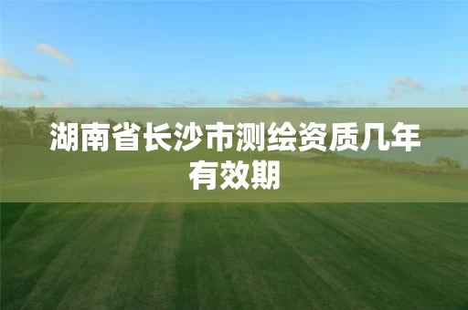 湖南省长沙市测绘资质几年有效期 湖南省长沙市测绘资质几年有效期