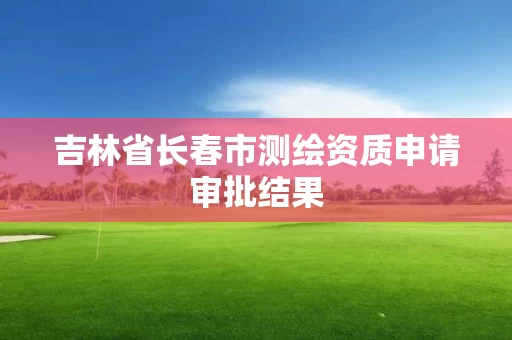 吉林省长春市测绘资质申请审批结果