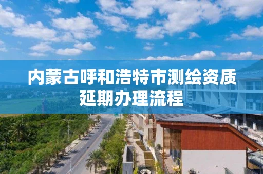 内蒙古呼和浩特市测绘资质延期办理流程