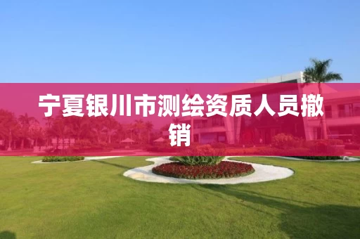 宁夏银川市测绘资质人员撤销 宁夏银川市测绘资质人员撤销