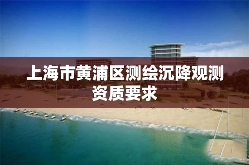 上海市黄浦区测绘沉降观测资质要求