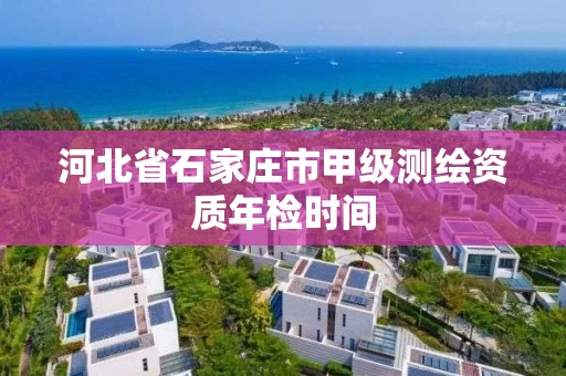 河北省石家庄市甲级测绘资质年检时间 河北省石家庄市甲级测绘资质年检时间