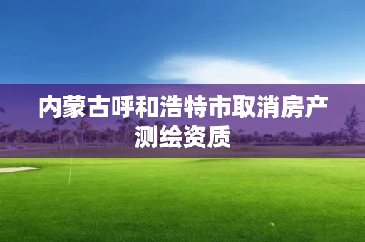 内蒙古呼和浩特市取消房产测绘资质 内蒙古呼和浩特市取消房产测绘资质