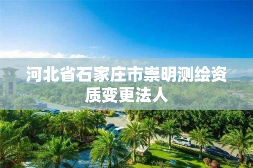 河北省石家庄市崇明测绘资质变更法人 河北省石家庄市崇明测绘资质变更法人