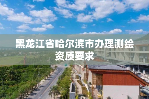 黑龙江省哈尔滨市办理测绘资质要求