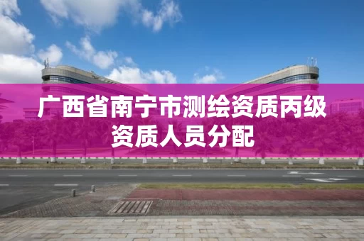 广西省南宁市测绘资质丙级资质人员分配 广西省南宁市测绘资质丙级资质人员分配