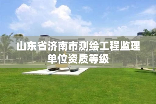 山东省济南市测绘工程监理单位资质等级