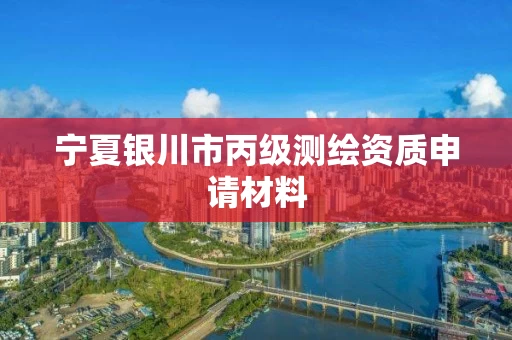 宁夏银川市丙级测绘资质申请材料 宁夏银川市丙级测绘资质申请材料