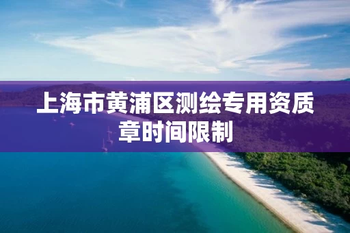 上海市黄浦区测绘专用资质章时间限制